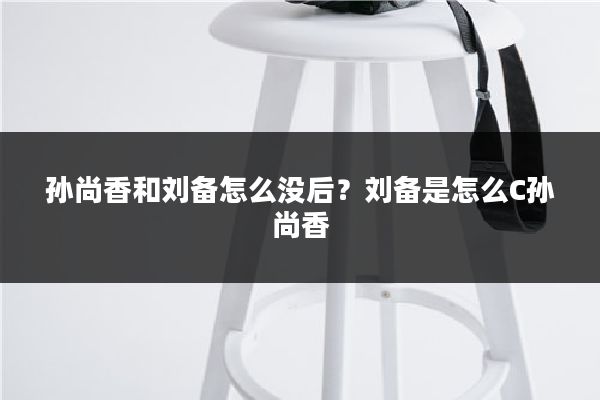 孙尚香和刘备怎么没后？刘备是怎么C孙尚香