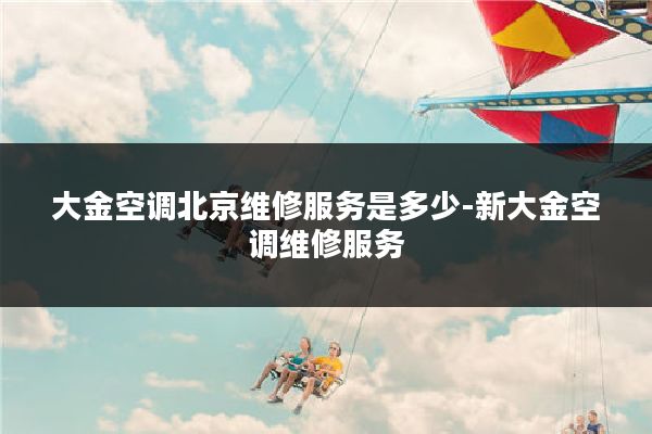 大金空调北京维修服务是多少-新大金空调维修服务
