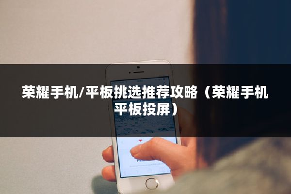 荣耀手机/平板挑选推荐攻略（荣耀手机平板投屏）