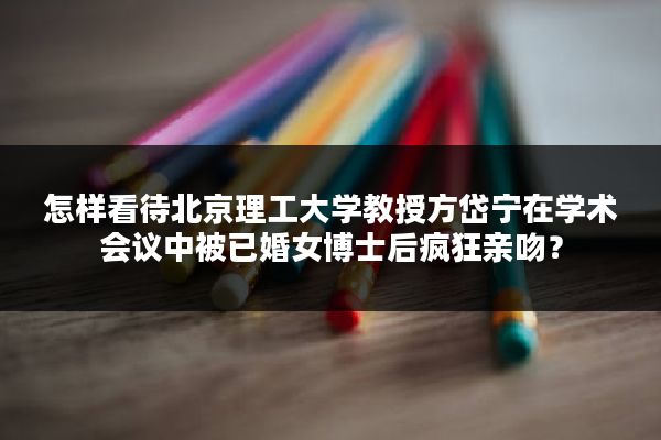 怎样看待北京理工大学教授方岱宁在学术会议中被已婚女博士后疯狂亲吻？
