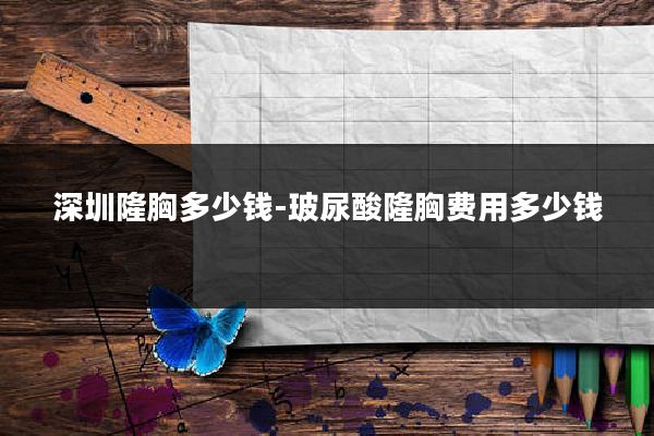 深圳隆胸多少钱-玻尿酸隆胸费用多少钱