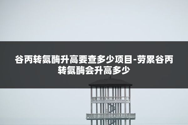 谷丙转氨酶升高要查多少项目-劳累谷丙转氨酶会升高多少