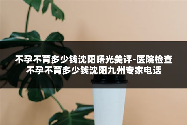 不孕不育多少钱沈阳曙光美评-医院检查不孕不育多少钱沈阳九州专家电话