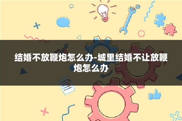 结婚不放鞭炮怎么办-城里结婚不让放鞭炮怎么办