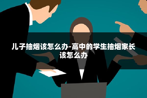 儿子抽烟该怎么办-高中的学生抽烟家长该怎么办