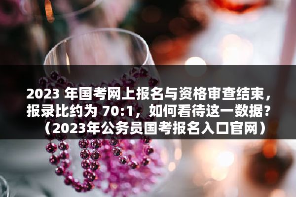 2023 年国考网上报名与资格审查结束，报录比约为 70:1，如何看待这一数据？（2023年公务员国考报名入口官网）