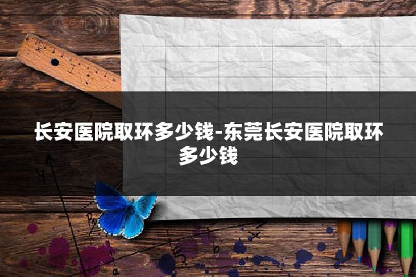 长安医院取环多少钱-东莞长安医院取环多少钱