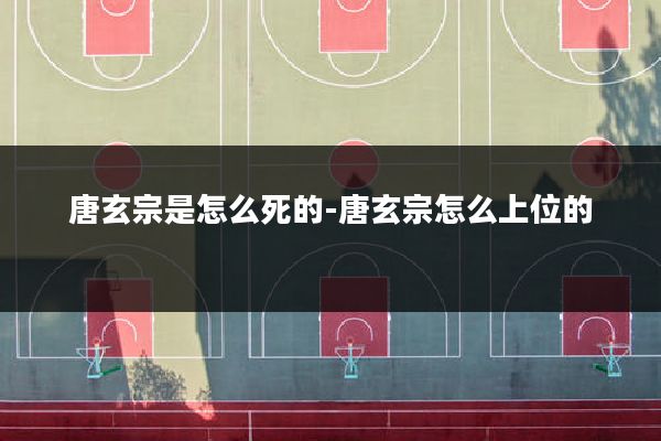 唐玄宗是怎么死的-唐玄宗怎么上位的