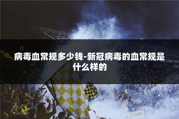 病毒血常规多少钱-新冠病毒的血常规是什么样的