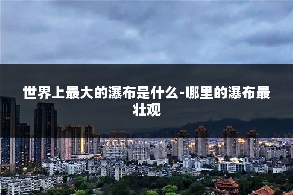 世界上最大的瀑布是什么-哪里的瀑布最壮观