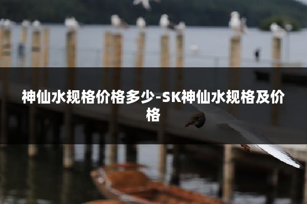 神仙水规格价格多少-SK神仙水规格及价格
