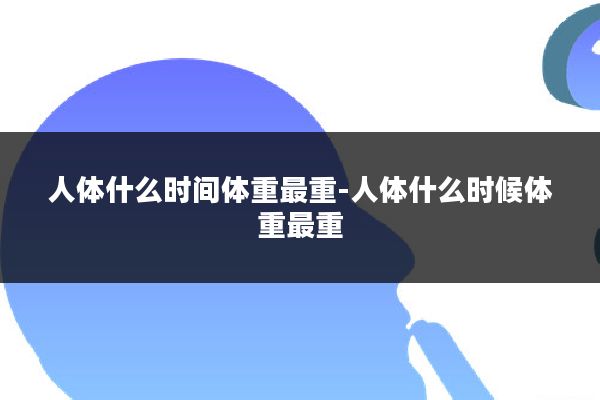 人体什么时间体重最重-人体什么时候体重最重