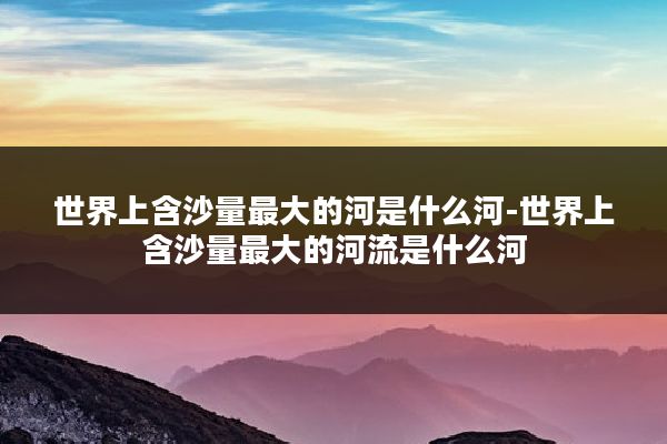 世界上含沙量最大的河是什么河-世界上含沙量最大的河流是什么河