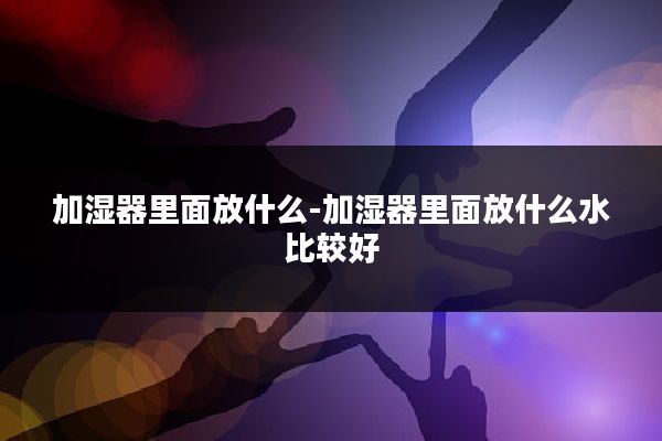 加湿器里面放什么-加湿器里面放什么水比较好