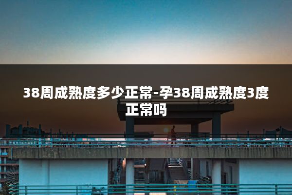 38周成熟度多少正常-孕38周成熟度3度正常吗