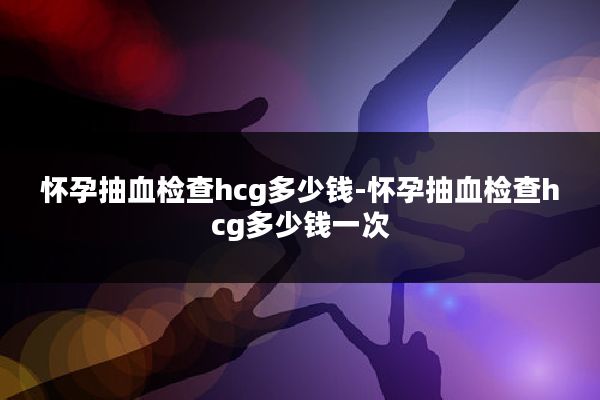怀孕抽血检查hcg多少钱-怀孕抽血检查hcg多少钱一次