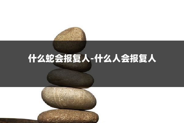 什么蛇会报复人-什么人会报复人