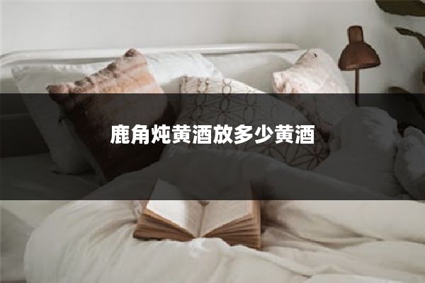 鹿角炖黄酒放多少黄酒