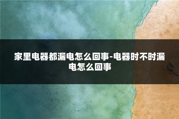 家里电器都漏电怎么回事-电器时不时漏电怎么回事