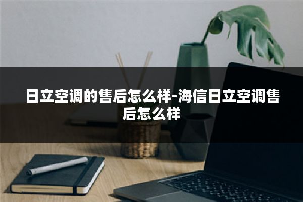 日立空调的售后怎么样-海信日立空调售后怎么样