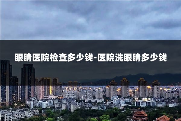 眼睛医院检查多少钱-医院洗眼睛多少钱