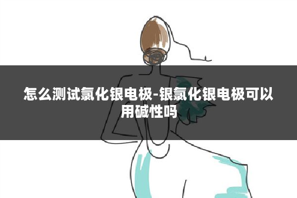 怎么测试氯化银电极-银氯化银电极可以用碱性吗