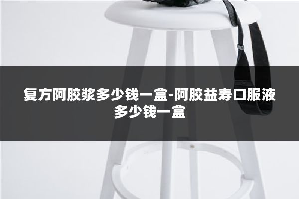 复方阿胶浆多少钱一盒-阿胶益寿口服液多少钱一盒