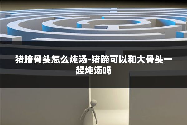 猪蹄骨头怎么炖汤-猪蹄可以和大骨头一起炖汤吗