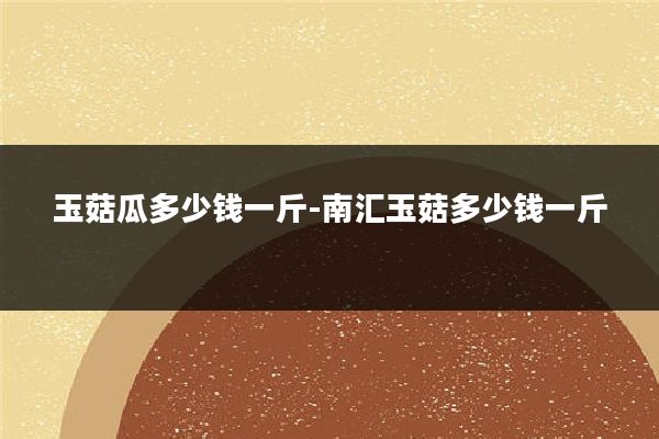 玉菇瓜多少钱一斤-南汇玉菇多少钱一斤