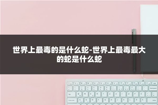 世界上最毒的是什么蛇-世界上最毒最大的蛇是什么蛇