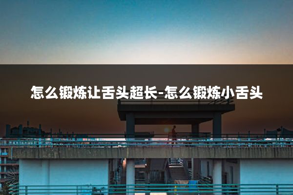 怎么锻炼让舌头超长-怎么锻炼小舌头