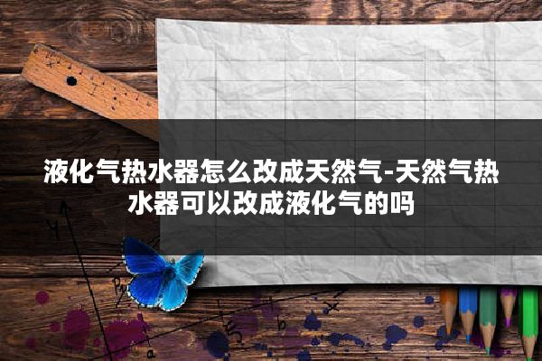 液化气热水器怎么改成天然气-天然气热水器可以改成液化气的吗