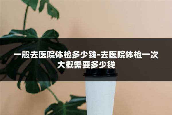 一般去医院体检多少钱-去医院体检一次大概需要多少钱