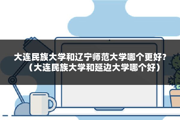 大连民族大学和辽宁师范大学哪个更好？（大连民族大学和延边大学哪个好）