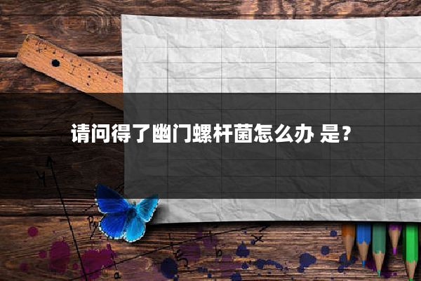请问得了幽门螺杆菌怎么办 是?