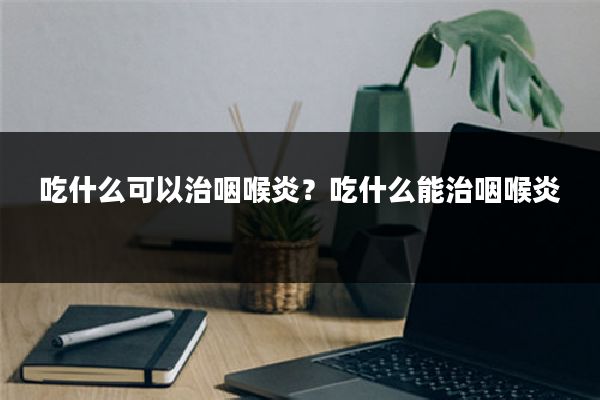吃什么可以治咽喉炎？吃什么能治咽喉炎