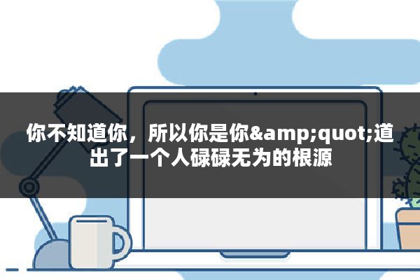 你不知道你，所以你是你&quot;道出了一个人碌碌无为的根源
