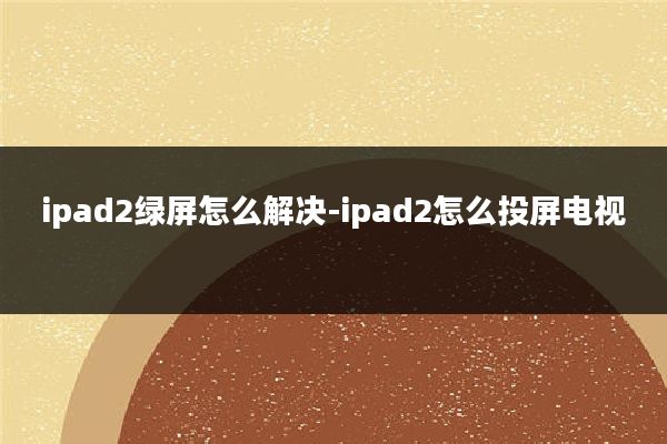 ipad2绿屏怎么解决-ipad2怎么投屏电视