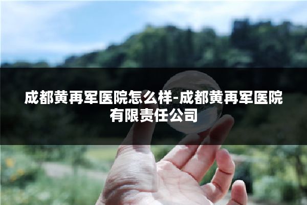 成都黄再军医院怎么样-成都黄再军医院有限责任公司