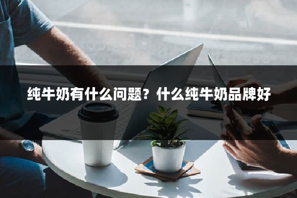 纯牛奶有什么问题？什么纯牛奶品牌好