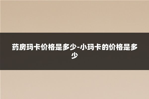 药房玛卡价格是多少-小玛卡的价格是多少
