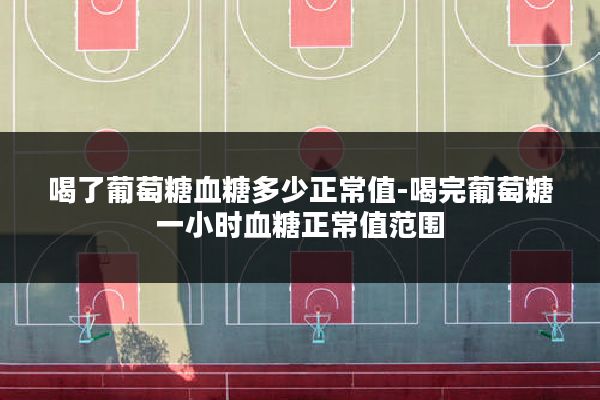 喝了葡萄糖血糖多少正常值-喝完葡萄糖一小时血糖正常值范围