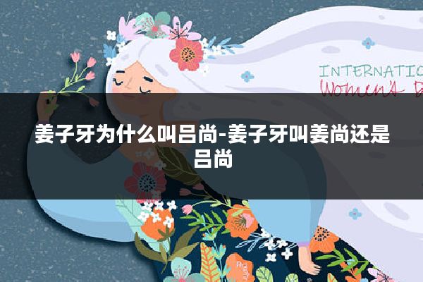 姜子牙为什么叫吕尚-姜子牙叫姜尚还是吕尚