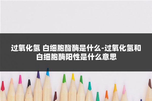 过氧化氢 白细胞酯酶是什么-过氧化氢和白细胞酶阳性是什么意思