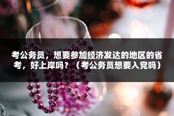 考公务员，想要参加经济发达的地区的省考，好上岸吗？（考公务员想要入党吗）