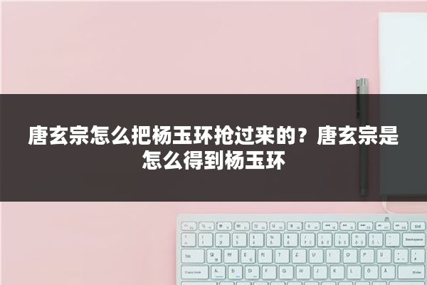 唐玄宗怎么把杨玉环抢过来的？唐玄宗是怎么得到杨玉环