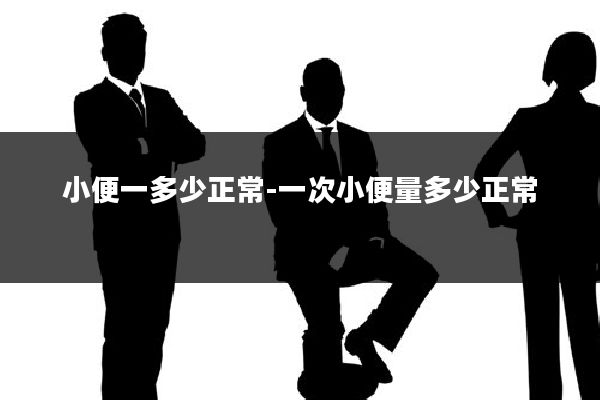 小便一多少正常-一次小便量多少正常