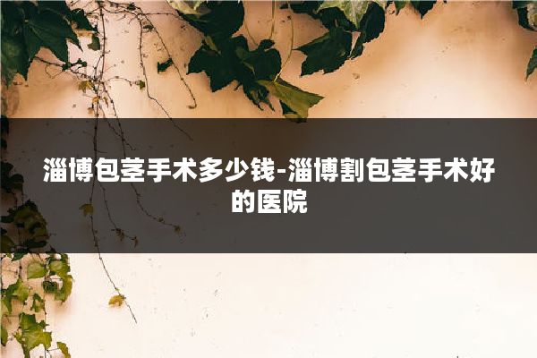淄博包茎手术多少钱-淄博割包茎手术好的医院