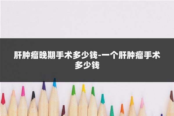 肝肿瘤晚期手术多少钱-一个肝肿瘤手术多少钱