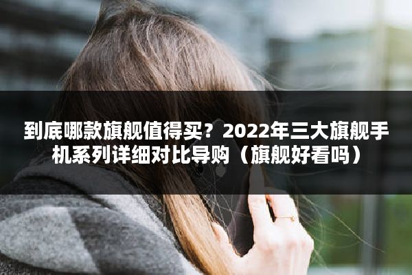 到底哪款旗舰值得买？2022年三大旗舰手机系列详细对比导购（旗舰好看吗）